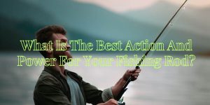 What Is The Best Action And Power For Your Fishing Rod?